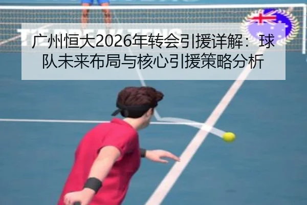 广州恒大2026年转会引援详解：球队未来布局与核心引援策略分析